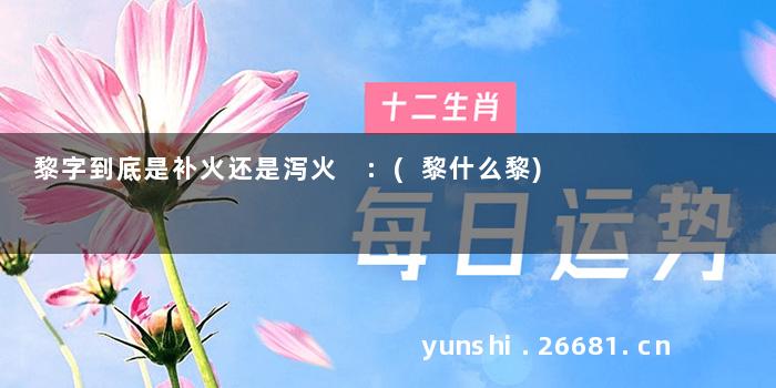 黎字到底是补火还是泻火 :(黎什么黎)